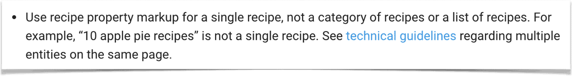 "Use recipe property markup for a single recipe, not a category of recipes or a list of recipes. For example, “10 apple pie recipes” is not a single recipe. See technical guidelines regarding multiple entities on the same page."